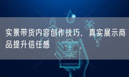 实景带货内容创作技巧,真实展示商品提升信任感