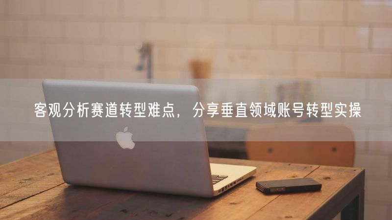 客观分析赛道转型难点，分享垂直领域账号转型实操