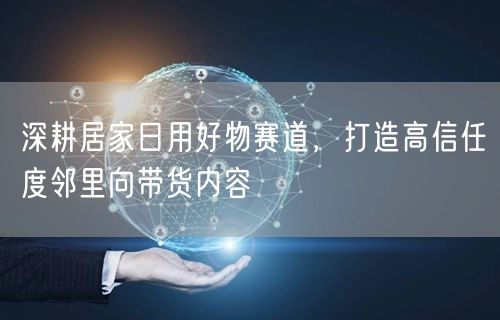 深耕居家日用好物赛道,打造高信任度邻里向带货内容