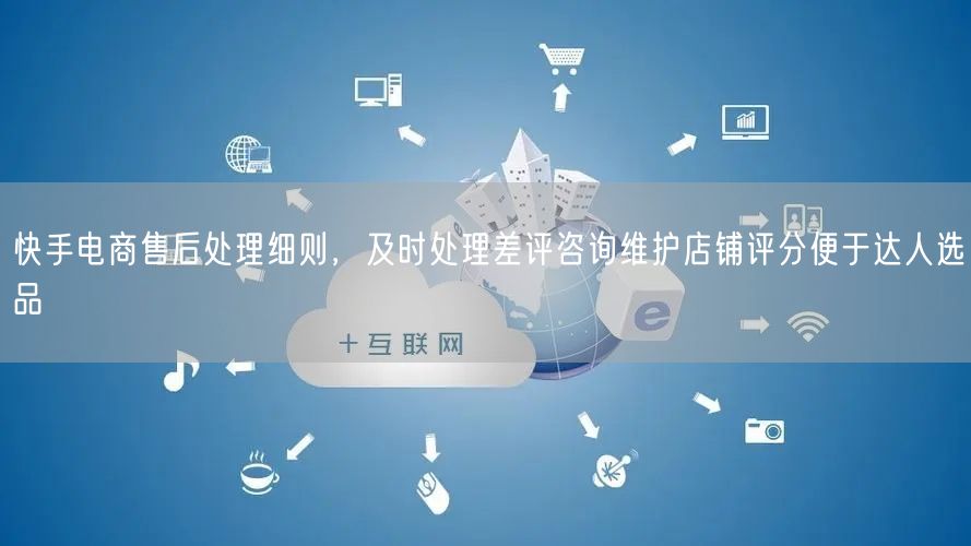 快手电商售后处理细则,及时处理差评咨询维护店铺评分便于达人选品
