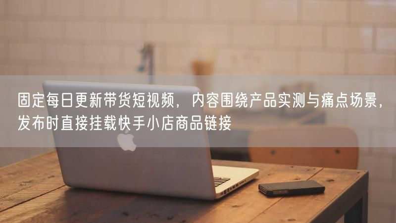 每日更新带货短视频：产品实测痛点场景，挂载快手小店链接