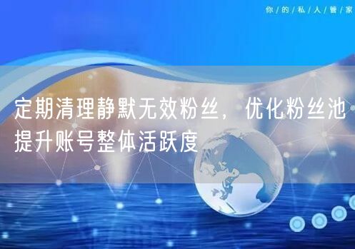 定期清理静默无效粉丝，优化管理提升账号活跃度