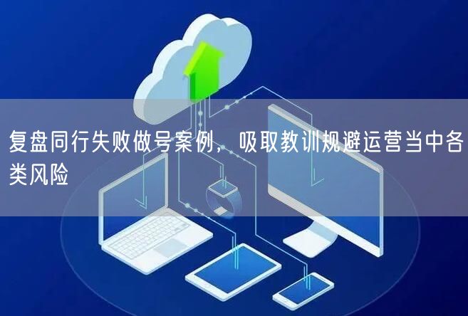 复盘同行失败做号案例,吸取教训规避运营当中各类风险
