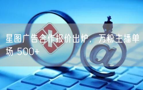 星图广告合作报价出炉，万粉主播单场 500+