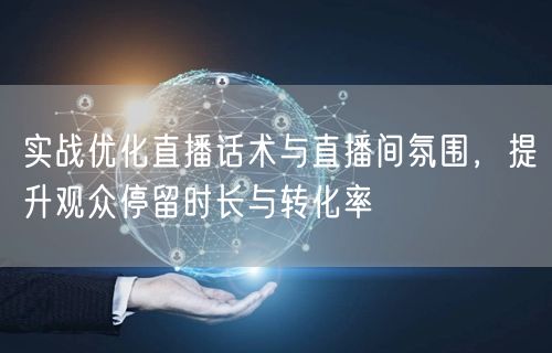 实战优化直播话术与直播间氛围,提升观众停留时长与转化率