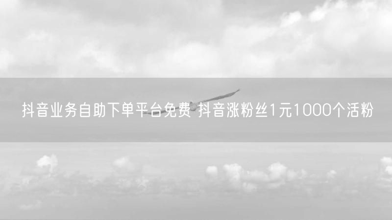 抖音业务自助下单平台免费 抖音涨粉丝1元1000个活粉