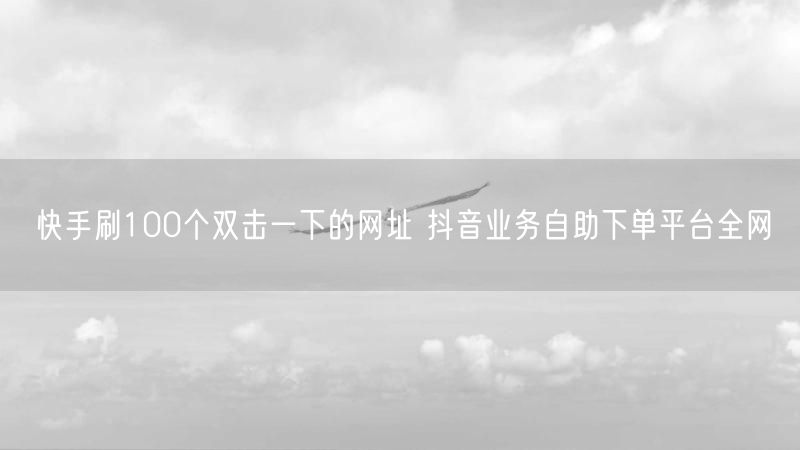 快手刷100个双击一下的网址 抖音业务自助下单平台全网