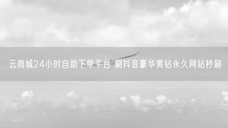 云商城24小时自助下单平台 刷抖音豪华黄钻永久网站秒刷