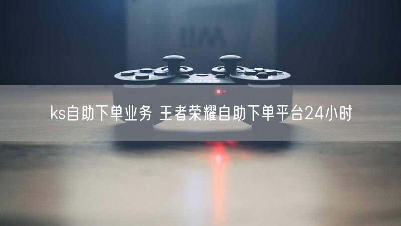 ks自助下单业务 王者荣耀自助下单平台24小时