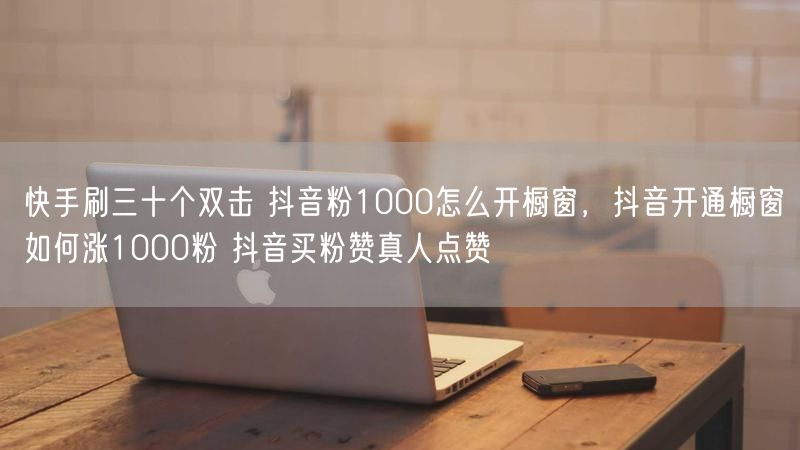 快手刷三十个双击 抖音粉1000怎么开橱窗，抖音开通橱窗如何涨1000粉 抖音买粉赞真人点赞