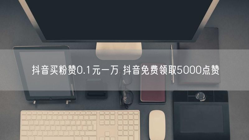 抖音买粉赞0.1元一万 抖音免费领取5000点赞