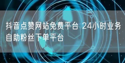 抖音点赞网站免费平台 24小时业务自助粉丝下单平台