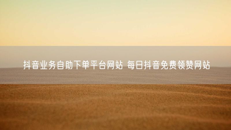 抖音业务自助下单平台网站 每日抖音免费领赞网站
