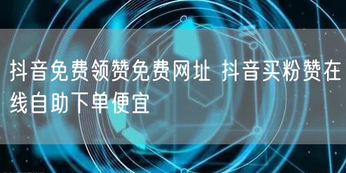抖音免费领赞免费网址 抖音买粉赞在线自助下单便宜