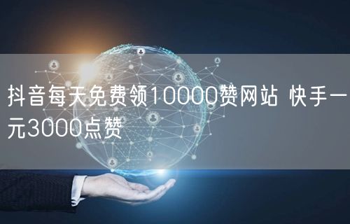 抖音每天免费领10000赞网站 快手一元3000点赞
