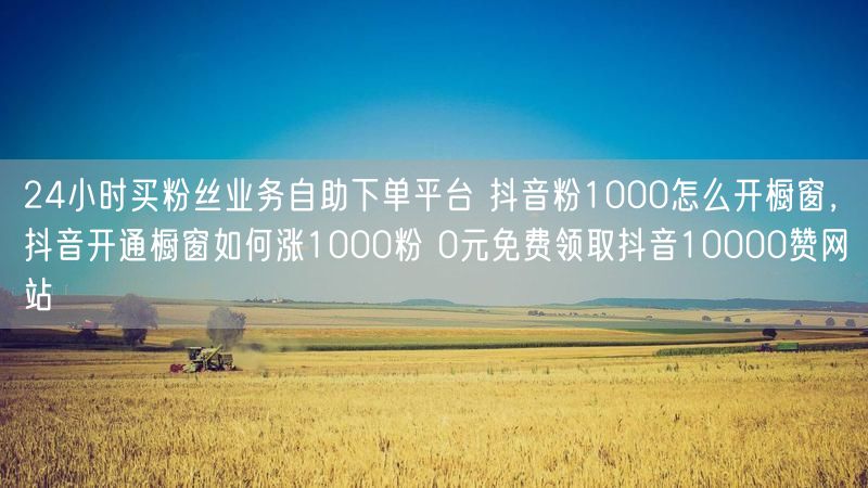 24小时买粉丝业务自助下单平台 抖音粉1000怎么开橱窗，抖音开通橱窗如何涨1000粉 0元免费领取抖音10000赞网站