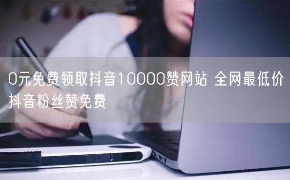 0元免费领取抖音10000赞网站 全网最低价抖音粉丝赞免费