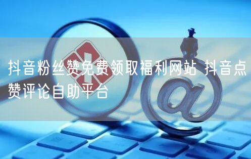 抖音粉丝赞免费领取福利网站 抖音点赞评论自助平台