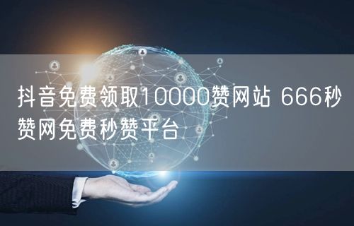 抖音免费领取10000赞网站 666秒赞网免费秒赞平台