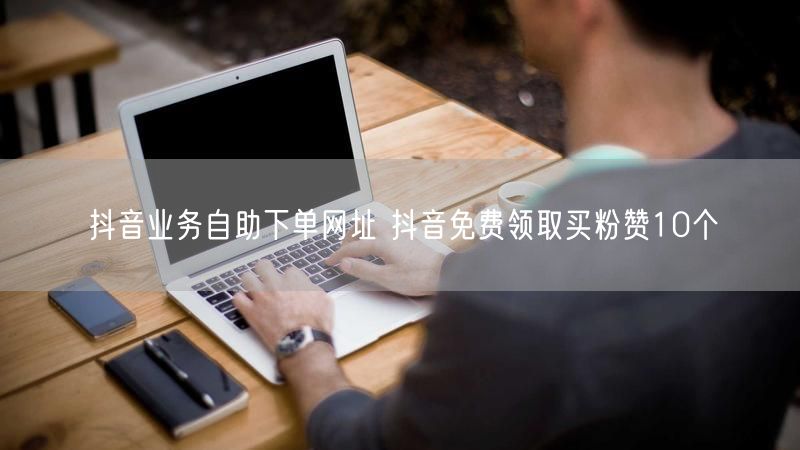 抖音业务自助下单网址 抖音免费领取买粉赞10个