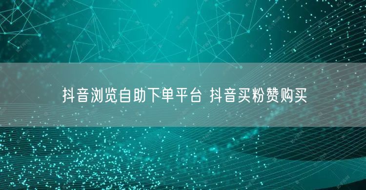 抖音浏览自助下单平台 抖音买粉赞购买