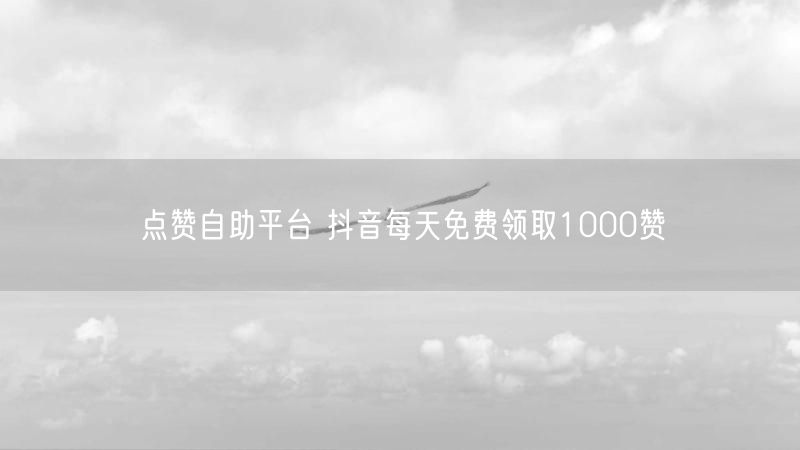 点赞自助平台 抖音每天免费领取1000赞