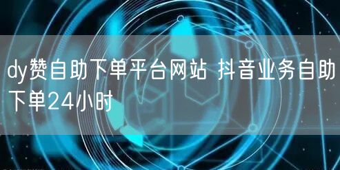 dy赞自助下单平台网站 抖音业务自助下单24小时