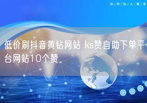 低价刷抖音黄钻网站 ks赞自助下单平台网站10个赞