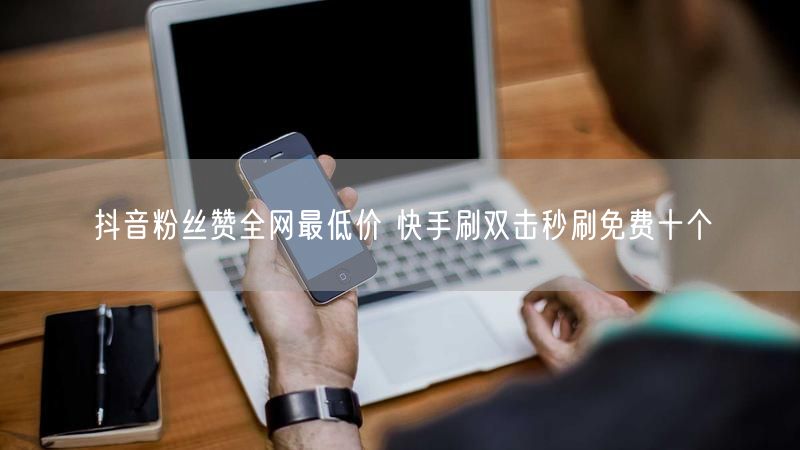 抖音粉丝赞全网最低价 快手刷双击秒刷免费十个