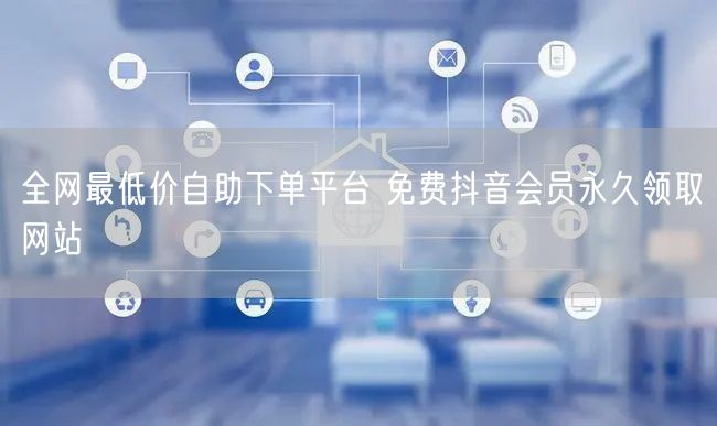 全网最低价自助下单平台 免费抖音会员永久领取网站