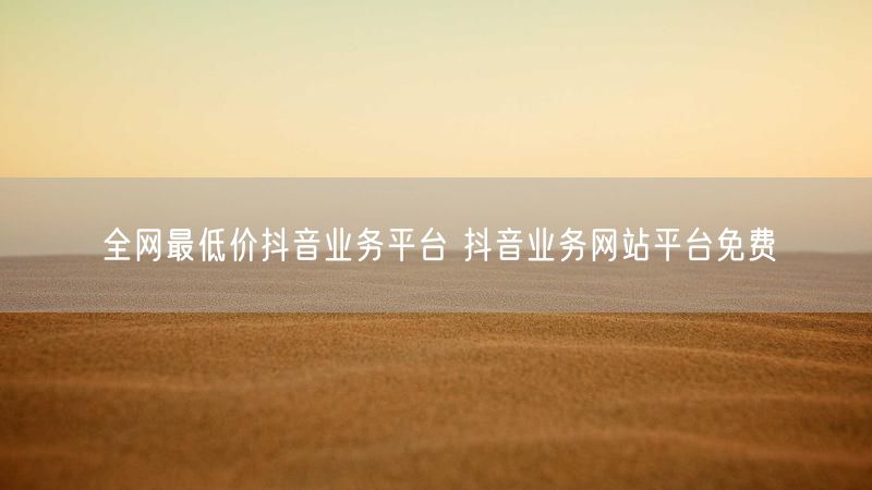 全网最低价抖音业务平台 抖音业务网站平台免费