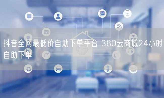 抖音全网最低价自助下单平台 380云商城24小时自助下单