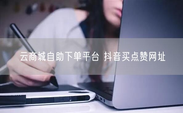 云商城自助下单平台 抖音买点赞网址