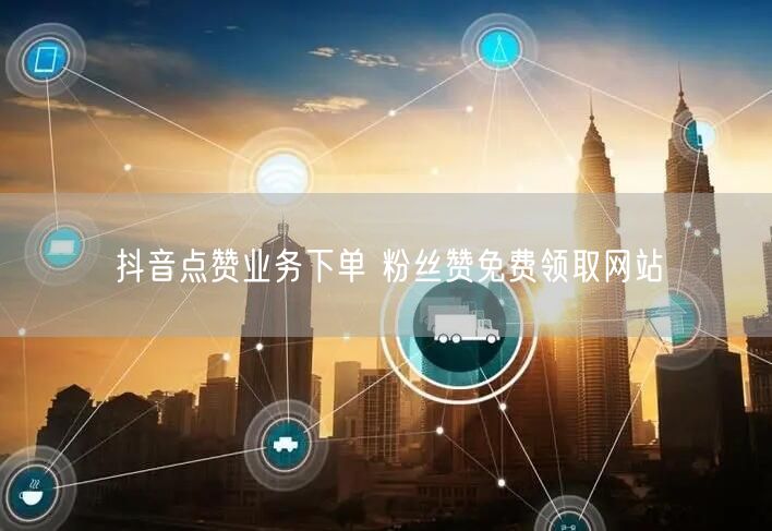 抖音点赞业务下单 粉丝赞免费领取网站