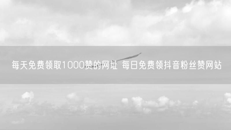 每天免费领取1000赞的网址 每日免费领抖音粉丝赞网站
