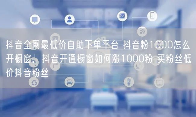 抖音全网最低价自助下单平台 抖音粉1000怎么开橱窗，抖音开通橱窗如何涨1000粉 买粉丝低价抖音粉丝