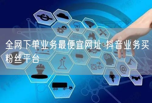 全网下单业务最便宜网址 抖音业务买粉丝平台