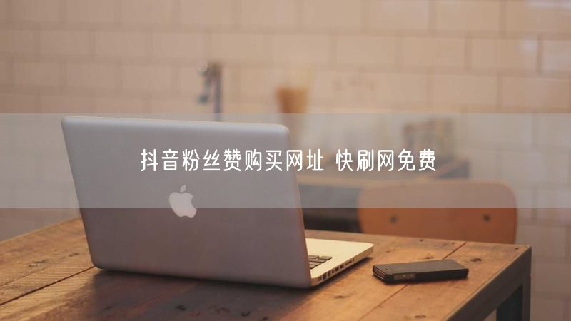 抖音粉丝赞购买网址 快刷网免费