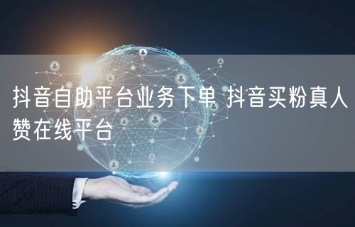 抖音自助平台业务下单 抖音买粉真人赞在线平台