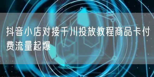 抖音小店对接千川投放教程商品卡付费流量起爆