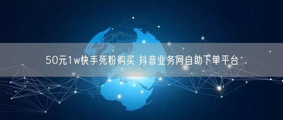 50元1w快手死粉购买 抖音业务网自助下单平台