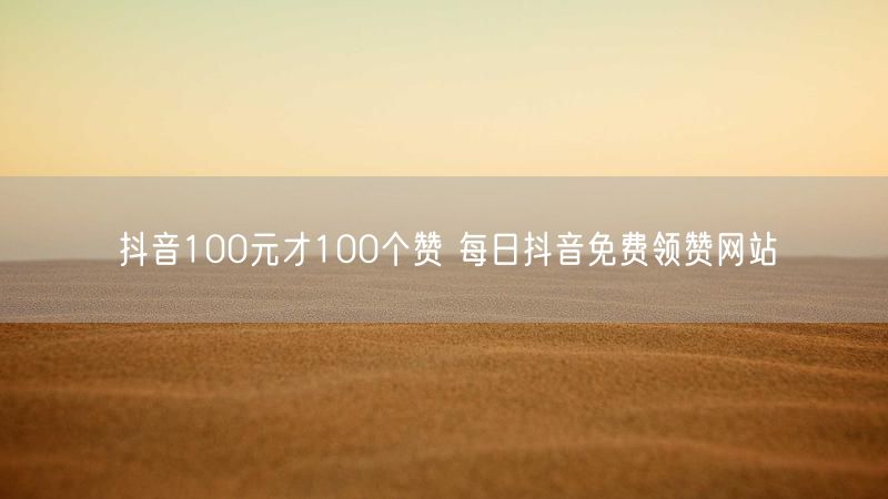 抖音100元才100个赞 每日抖音免费领赞网站