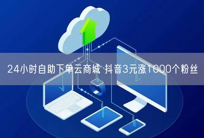 24小时自助下单云商城 抖音3元涨1000个粉丝