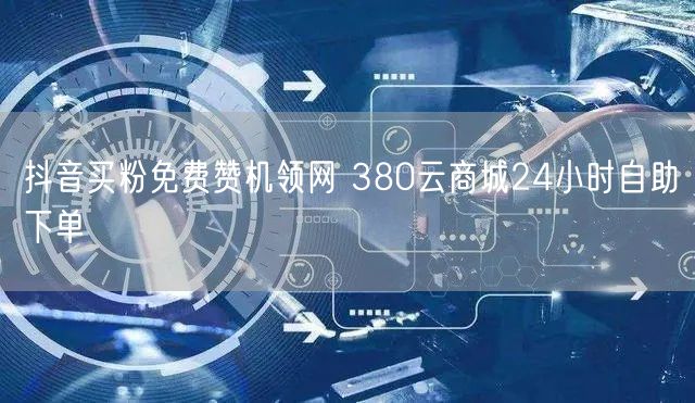 抖音买粉免费赞机领网 380云商城24小时自助下单