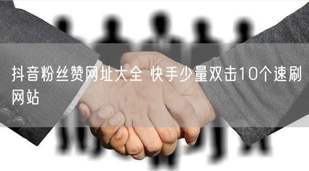 抖音粉丝赞网址大全 快手少量双击10个速刷网站
