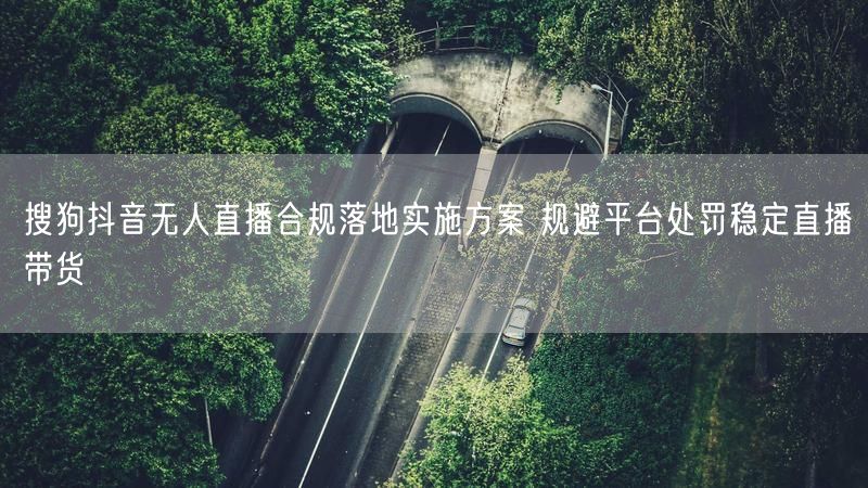 搜狗抖音无人直播合规落地实施方案 规避平台处罚稳定直播带货