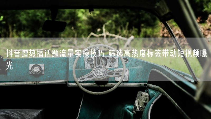 抖音蹭热播话题流量实操技巧 筛选高热度标签带动短视频曝光