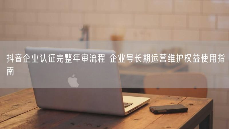 抖音企业认证完整年审流程 企业号长期运营维护权益使用指南