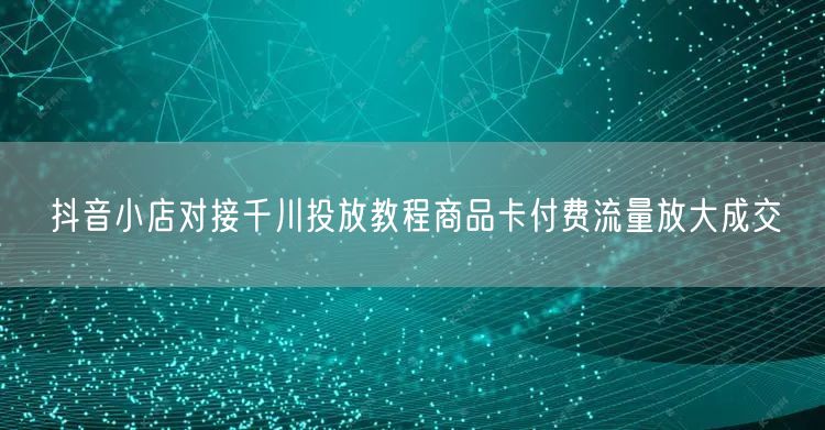 抖音小店对接千川投放教程商品卡付费流量放大成交