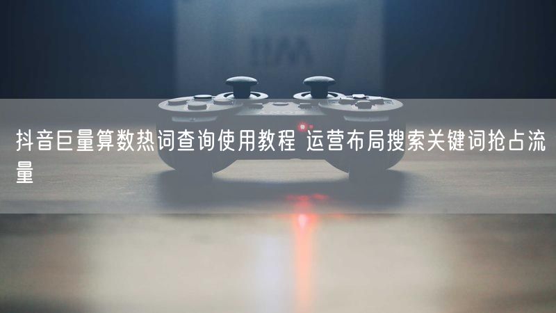 抖音巨量算数热词查询使用教程 运营布局搜索关键词抢占流量